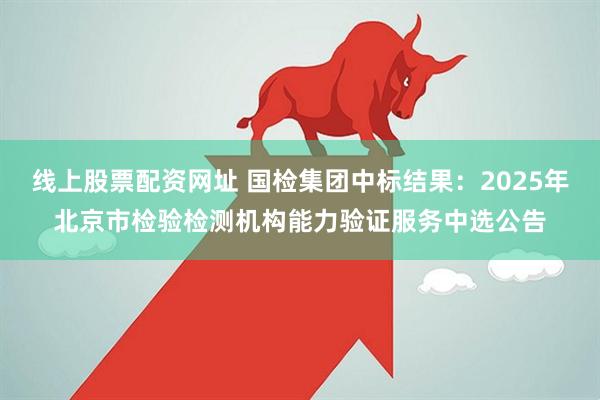 线上股票配资网址 国检集团中标结果：2025年北京市检验检测机构能力验证服务中选公告