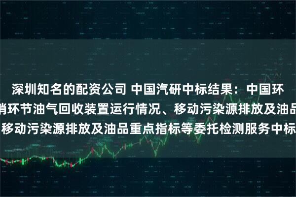 深圳知名的配资公司 中国汽研中标结果：中国环境科学研究院油品储运销环节油气回收装置运行情况、移动污染源排放及油品重点指标等委托检测服务中标公告