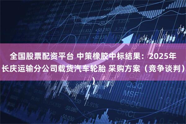 全国股票配资平台 中策橡胶中标结果：2025年长庆运输分公司载货汽车轮胎 采购方案（竞争谈判）