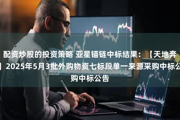 配资炒股的投资策略 亚星锚链中标结果：【天地奔牛】2025年5月3批外购物资七标段单一来源采购中标公告