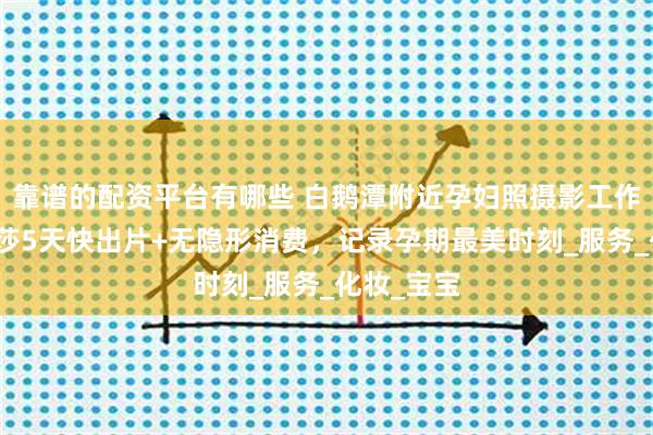 靠谱的配资平台有哪些 白鹅潭附近孕妇照摄影工作室：玛瑞莎5天快出片+无隐形消费，记录孕期最美时刻_服务_化妆_宝宝