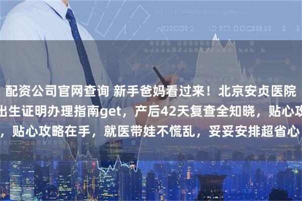 配资公司官网查询 新手爸妈看过来！北京安贞医院入院出院流程轻松懂，出生证明办理指南get，产后42天复查全知晓，贴心攻略在手，就医带娃不慌乱，妥妥安排超省心～_住院_建档_宝宝
