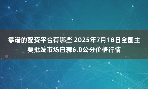 靠谱的配资平台有哪些 2025年7月18日全国主要批发市场白蒜6.0公分价格行情