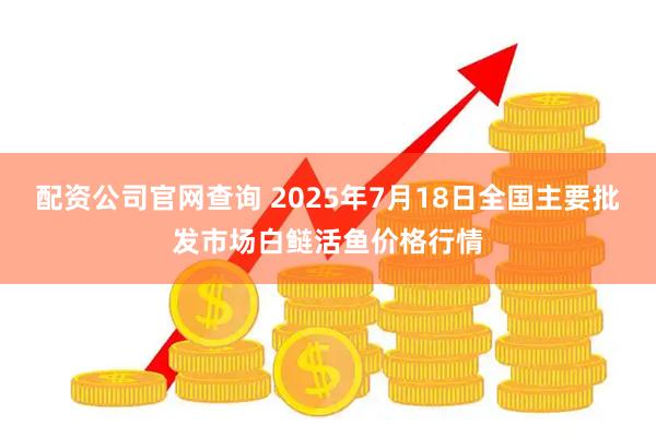 配资公司官网查询 2025年7月18日全国主要批发市场白鲢活鱼价格行情