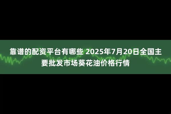 靠谱的配资平台有哪些 2025年7月20日全国主要批发市场葵花油价格行情