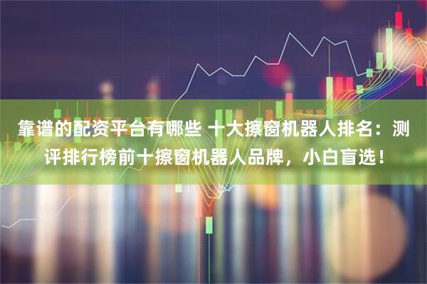 靠谱的配资平台有哪些 十大擦窗机器人排名：测评排行榜前十擦窗机器人品牌，小白盲选！