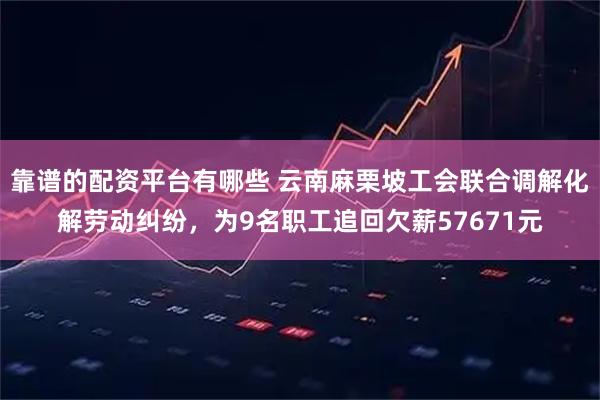 靠谱的配资平台有哪些 云南麻栗坡工会联合调解化解劳动纠纷，为9名职工追回欠薪57671元
