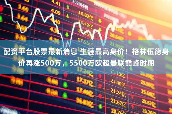 配资平台股票最新消息 生涯最高身价！格林伍德身价再涨500万，5500万欧超曼联巅峰时期